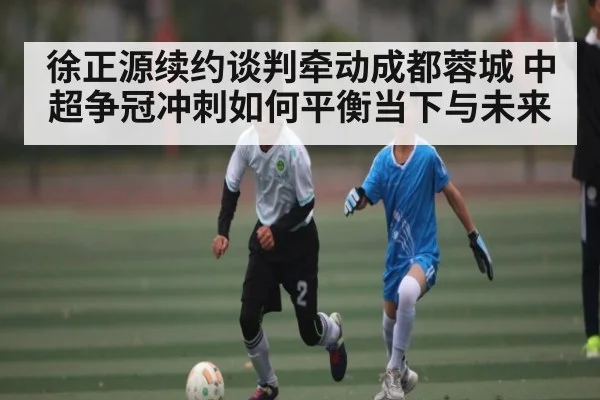 徐正源续约谈判牵动成都蓉城 中超争冠冲刺如何平衡当下与未来